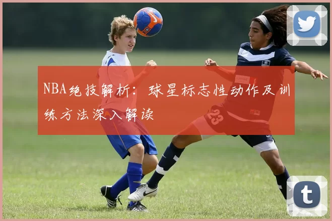 NBA绝技解析：球星标志性动作及训练方法深入解读